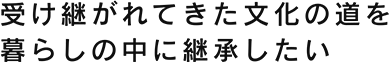 受け継がれてきた文化の道を暮らしの中に継承したい