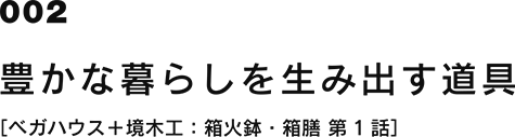 002 豊かな暮らしを生み出す道具 [ベガハウス＋境木工：箱火鉢・箱膳 第1話]