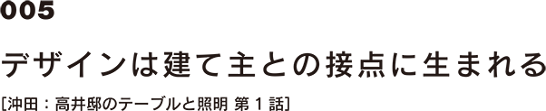 005 デザインは建て主との接点に生まれる [沖田：高井邸のテーブルと照明 第1話]