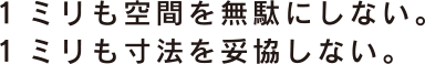 1ミリも空間を無駄にしない。1ミリも寸法を妥協しない。