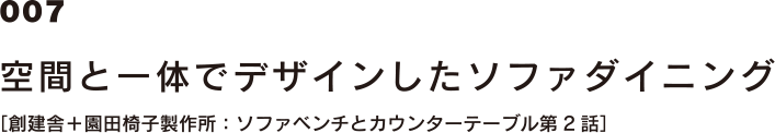 007 空間と一体でデザインしたソファダイニング [創建舎＋園田椅子製作所：ソファベンチとカウンターテーブル第2話]