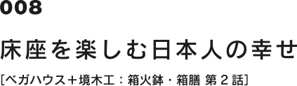 008 床座を楽しむ日本人の幸せ [ベガハウス＋境木工：箱火鉢・箱膳 第2話]