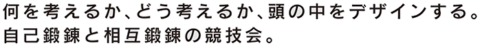 何を考えるか、どう考えるか、頭の中をデザインする。自己鍛錬と相互鍛錬の競技会。